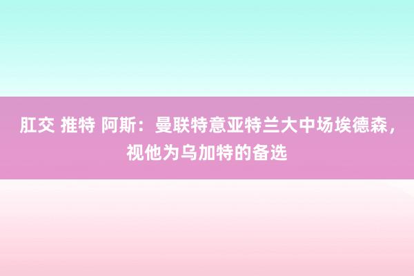 肛交 推特 阿斯：曼联特意亚特兰大中场埃德森，视他为乌加特的备选