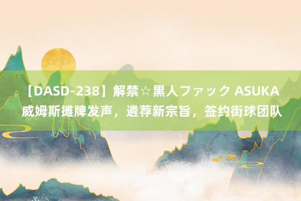 【DASD-238】解禁☆黒人ファック ASUKA 威姆斯摊牌发声，遴荐新宗旨，签约街球团队