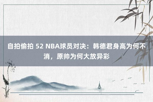 自拍偷拍 52 NBA球员对决：韩德君身高为何不消，原帅为何大放异彩