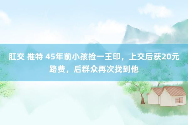 肛交 推特 45年前小孩捡一王印，上交后获20元路费，后群众再次找到他