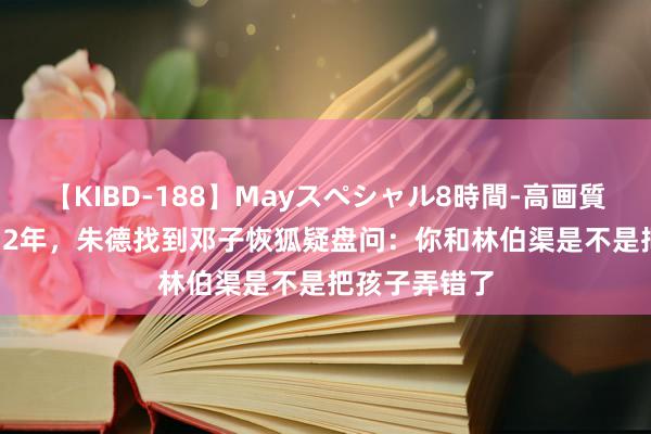 【KIBD-188】Mayスペシャル8時間-高画質-特別編 1952年，朱德找到邓子恢狐疑盘问：你和林伯渠是不是把孩子弄错了