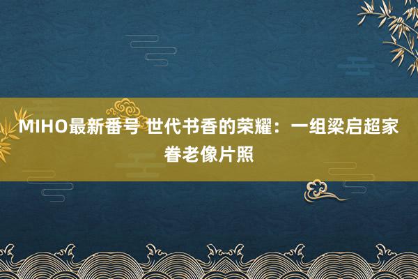 MIHO最新番号 世代书香的荣耀：一组梁启超家眷老像片照