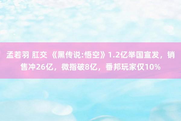 孟若羽 肛交 《黑传说:悟空》1.2亿举国宣发，销售冲26亿，微指破8亿，番邦玩家仅10%