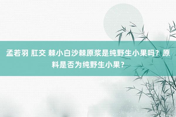 孟若羽 肛交 棘小白沙棘原浆是纯野生小果吗？原料是否为纯野生小果？