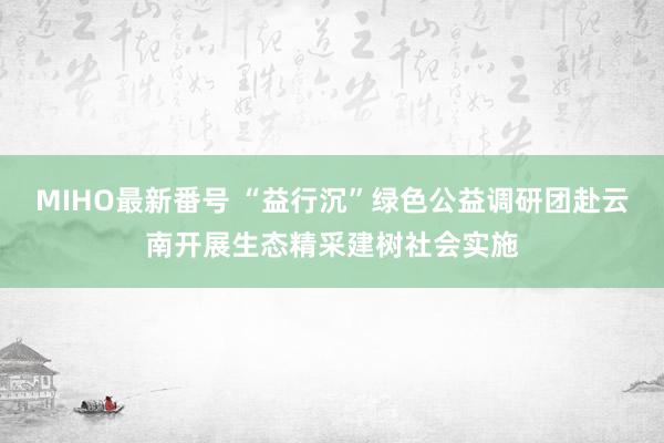 MIHO最新番号 “益行沉”绿色公益调研团赴云南开展生态精采建树社会实施