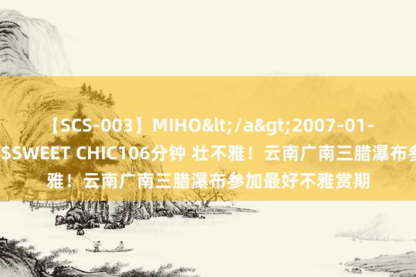 【SCS-003】MIHO</a>2007-01-10h.m.p&$SWEET CHIC106分钟 壮不雅！云南广南三腊瀑布参加最好不雅赏期