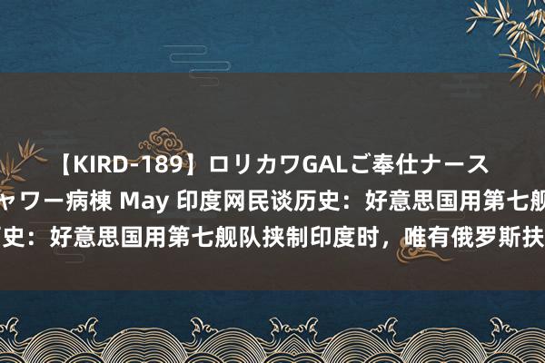 【KIRD-189】ロリカワGALご奉仕ナース 大量ぶっかけザーメンシャワー病棟 May 印度网民谈历史：好意思国用第七舰队挟制印度时，唯有俄罗斯扶持咱们