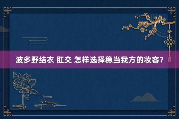 波多野结衣 肛交 怎样选择稳当我方的妆容？