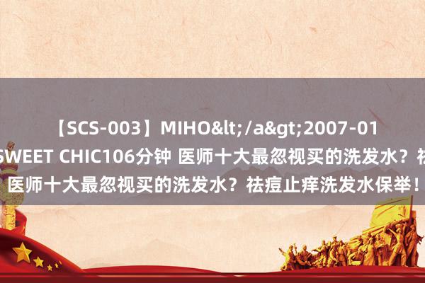 【SCS-003】MIHO</a>2007-01-10h.m.p&$SWEET CHIC106分钟 医师十大最忽视买的洗发水？祛痘止痒洗发水保举！