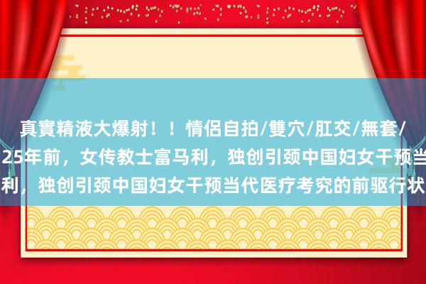 真實精液大爆射！！情侶自拍/雙穴/肛交/無套/大量噴精 发现柔济——125年前，女传教士富马利，独创引颈中国妇女干预当代医疗考究的前驱行状
