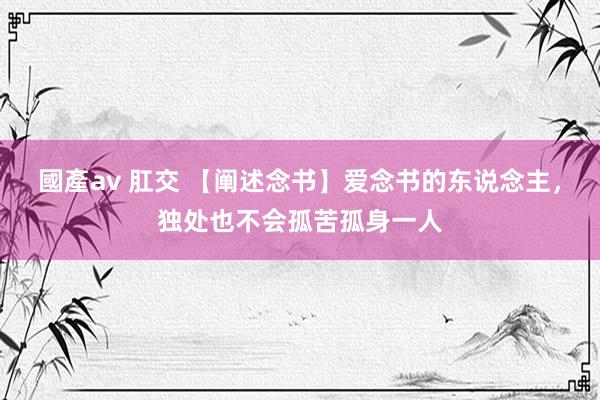 國產av 肛交 【阐述念书】爱念书的东说念主，独处也不会孤苦孤身一人