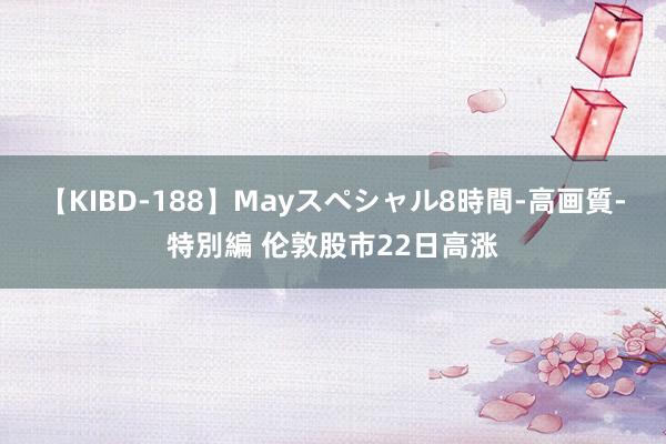 【KIBD-188】Mayスペシャル8時間-高画質-特別編 伦敦股市22日高涨