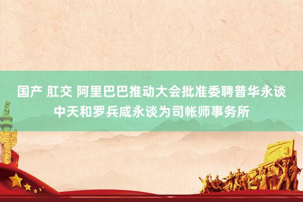 国产 肛交 阿里巴巴推动大会批准委聘普华永谈中天和罗兵咸永谈为司帐师事务所