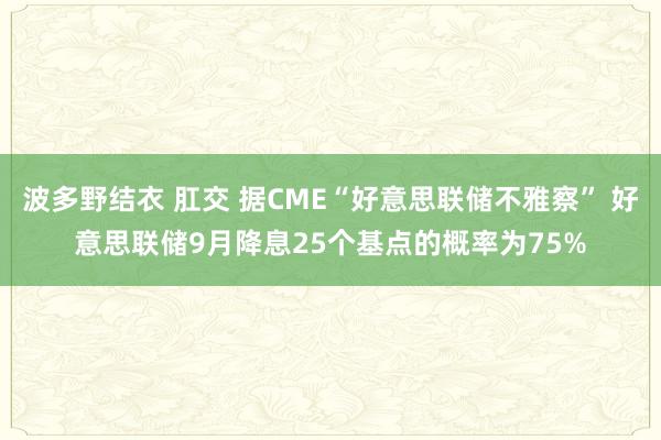 波多野结衣 肛交 据CME“好意思联储不雅察” 好意思联储9月降息25个基点的概率为75%