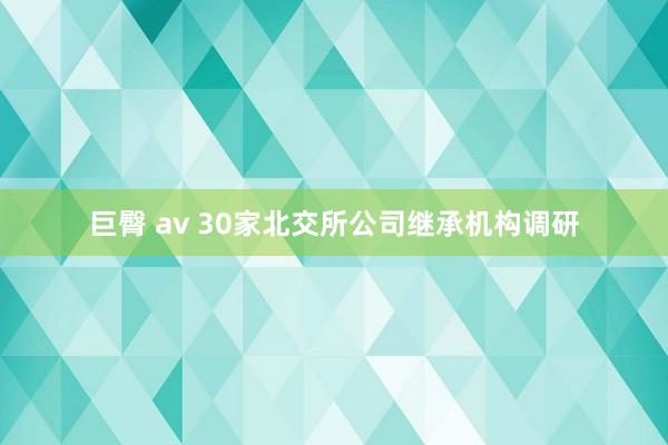 巨臀 av 30家北交所公司继承机构调研