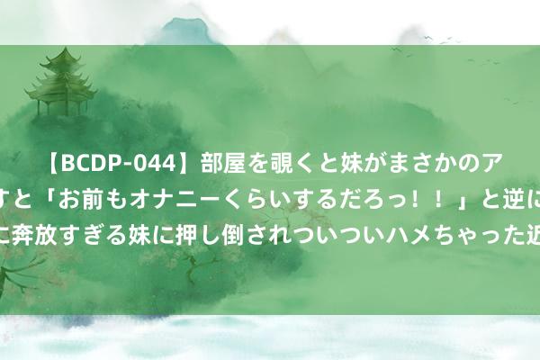 【BCDP-044】部屋を覗くと妹がまさかのアナルオナニー。問いただすと「お前もオナニーくらいするだろっ！！」と逆に襲われたボク…。性に奔放すぎる妹に押し倒されついついハメちゃった近親性交12編 097期林子双色球预测奖号：红球首尾间距分析