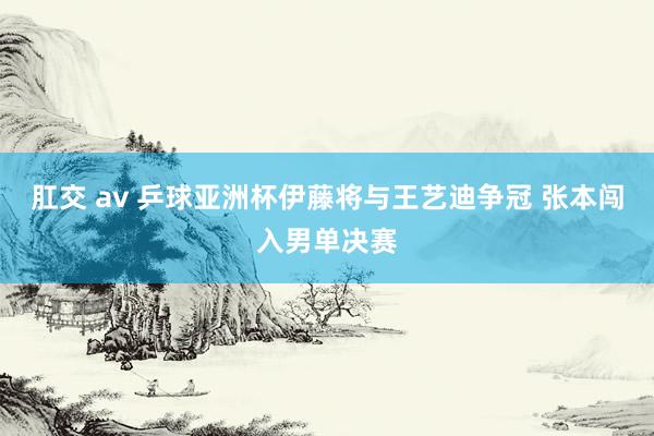 肛交 av 乒球亚洲杯伊藤将与王艺迪争冠 张本闯入男单决赛