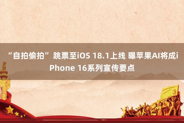 “自拍偷拍” 跳票至iOS 18.1上线 曝苹果AI将成iPhone 16系列宣传要点