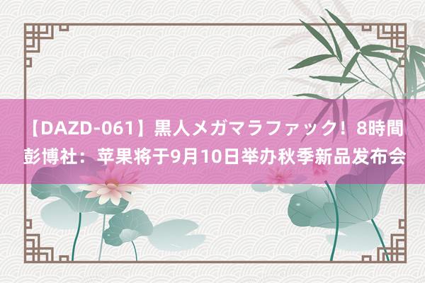 【DAZD-061】黒人メガマラファック！8時間 彭博社：苹果将于9月10日举办秋季新品发布会