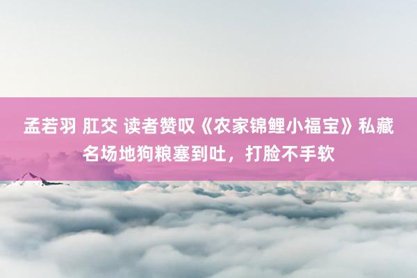 孟若羽 肛交 读者赞叹《农家锦鲤小福宝》私藏名场地狗粮塞到吐，打脸不手软