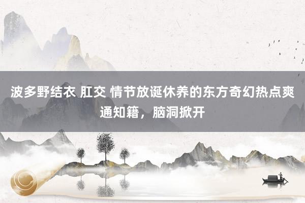 波多野结衣 肛交 情节放诞休养的东方奇幻热点爽通知籍，脑洞掀开