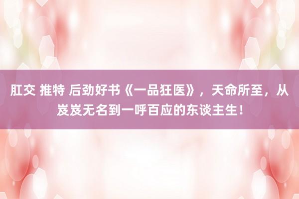 肛交 推特 后劲好书《一品狂医》，天命所至，从岌岌无名到一呼百应的东谈主生！