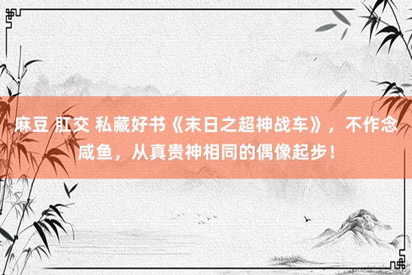 麻豆 肛交 私藏好书《末日之超神战车》，不作念咸鱼，从真贵神相同的偶像起步！