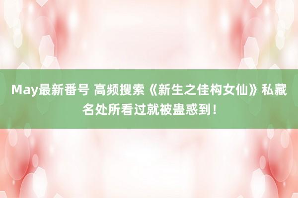 May最新番号 高频搜索《新生之佳构女仙》私藏名处所看过就被蛊惑到！