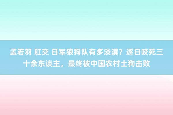 孟若羽 肛交 日军狼狗队有多淡漠？逐日咬死三十余东谈主，最终被中国农村土狗击败