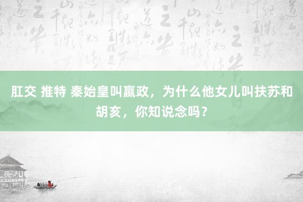 肛交 推特 秦始皇叫嬴政，为什么他女儿叫扶苏和胡亥，你知说念吗？