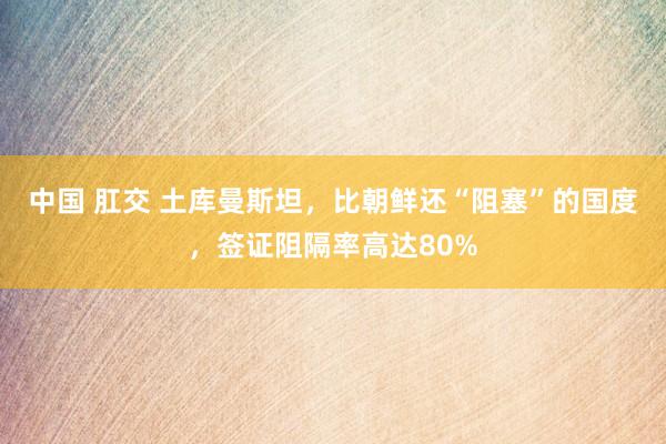 中国 肛交 土库曼斯坦，比朝鲜还“阻塞”的国度，签证阻隔率高达80%