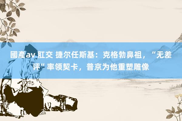 國產av 肛交 捷尔任斯基：克格勃鼻祖，“无差评”率领契卡，普京为他重塑雕像