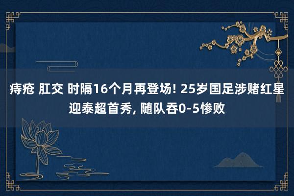 痔疮 肛交 时隔16个月再登场! 25岁国足涉赌红星迎泰超首秀, 随队吞0-5惨败