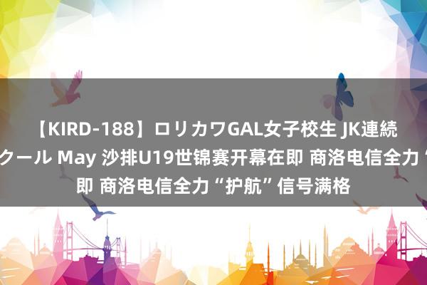 【KIRD-188】ロリカワGAL女子校生 JK連続一撃顔射ハイスクール May 沙排U19世锦赛开幕在即 商洛电信全力“护航”信号满格