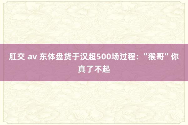 肛交 av 东体盘货于汉超500场过程: “猴哥”你真了不起