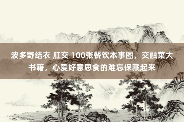 波多野结衣 肛交 100张餐饮本事图，交融菜大书籍，心爱好意思食的难忘保藏起来