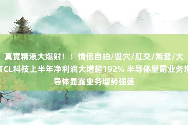 真實精液大爆射！！情侶自拍/雙穴/肛交/無套/大量噴精 TCL科技上半年净利润大增超192% 半导体显露业务增势强盛