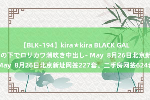 【BLK-194】kira★kira BLACK GAL 黒ギャル青姦露出-灼熱太陽の下でロリカワ潮吹き中出し- May  8月26日北京新址网签227套、二手房网签624套