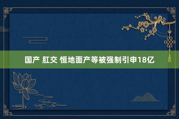 国产 肛交 恒地面产等被强制引申18亿