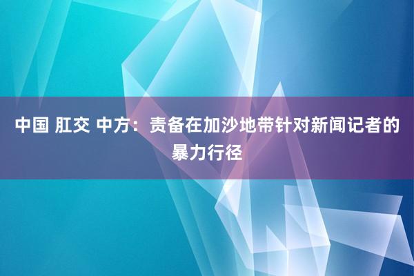 中国 肛交 中方：责备在加沙地带针对新闻记者的暴力行径