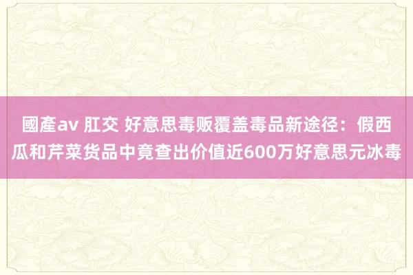 國產av 肛交 好意思毒贩覆盖毒品新途径：假西瓜和芹菜货品中竟查出价值近600万好意思元冰毒