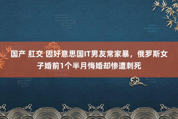 国产 肛交 因好意思国IT男友常家暴，俄罗斯女子婚前1个半月悔婚却惨遭刺死