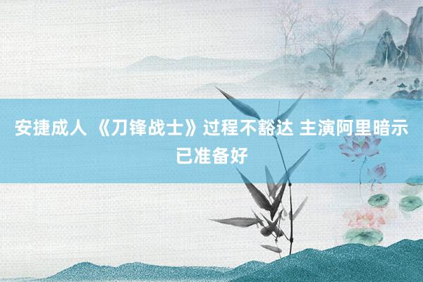 安捷成人 《刀锋战士》过程不豁达 主演阿里暗示已准备好