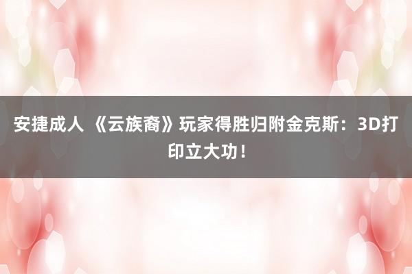安捷成人 《云族裔》玩家得胜归附金克斯：3D打印立大功！