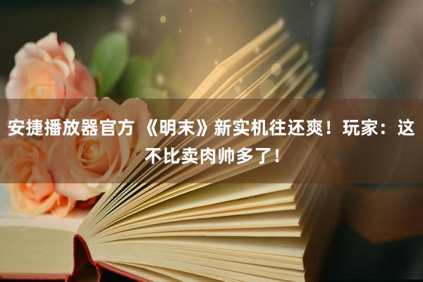 安捷播放器官方 《明末》新实机往还爽！玩家：这不比卖肉帅多了！