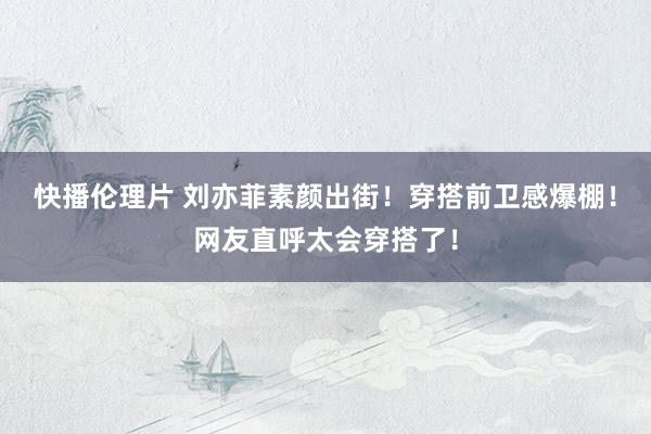 快播伦理片 刘亦菲素颜出街！穿搭前卫感爆棚！网友直呼太会穿搭了！