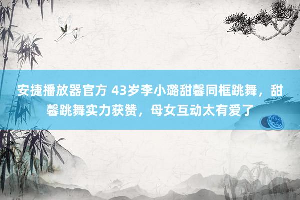 安捷播放器官方 43岁李小璐甜馨同框跳舞，甜馨跳舞实力获赞，母女互动太有爱了