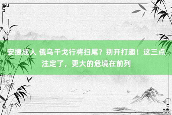 安捷成人 俄乌干戈行将扫尾？别开打趣！这三点注定了，更大的危境在前列