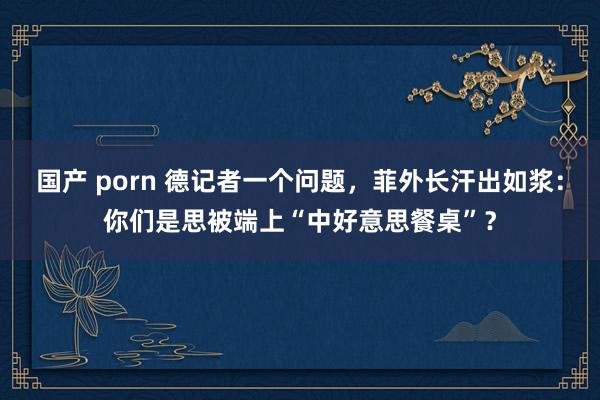 国产 porn 德记者一个问题，菲外长汗出如浆：你们是思被端上“中好意思餐桌”？