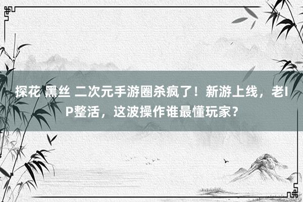 探花 黑丝 二次元手游圈杀疯了！新游上线，老IP整活，这波操作谁最懂玩家？